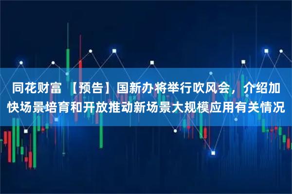 同花财富 【预告】国新办将举行吹风会，介绍加快场景培育和开放推动新场景大规模应用有关情况