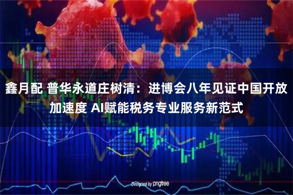 鑫月配 普华永道庄树清：进博会八年见证中国开放加速度 AI赋能税务专业服务新范式