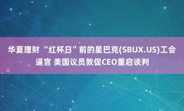 华夏理财 “红杯日”前的星巴克(SBUX.US)工会逼宫 美国议员敦促CEO重启谈判