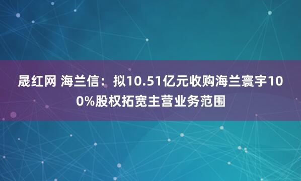 晟红网 海兰信：拟10.51亿元收购海兰寰宇100%股权拓宽主营业务范围