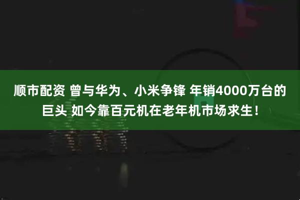 顺市配资 曾与华为、小米争锋 年销4000万台的巨头 如今靠百元机在老年机市场求生！
