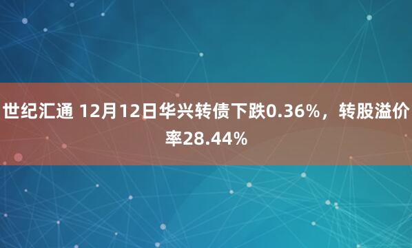 世纪汇通 12月12日华兴转债下跌0.36%，转股溢价率28.44%