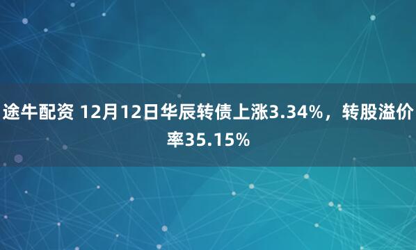途牛配资 12月12日华辰转债上涨3.34%，转股溢价率35.15%
