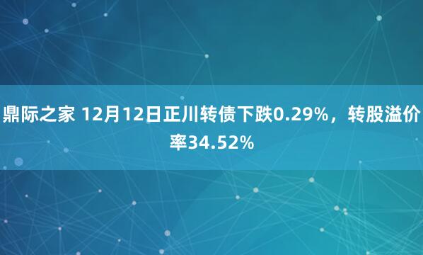 鼎际之家 12月12日正川转债下跌0.29%，转股溢价率34.52%