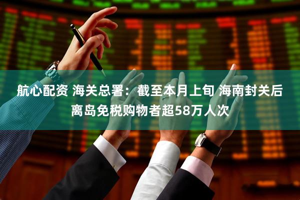 航心配资 海关总署：截至本月上旬 海南封关后离岛免税购物者超58万人次