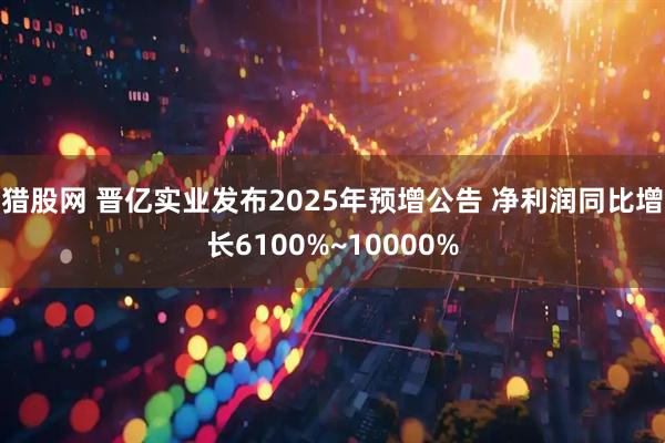 猎股网 晋亿实业发布2025年预增公告 净利润同比增长6100%~10000%