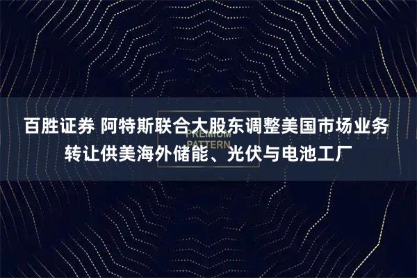 百胜证券 阿特斯联合大股东调整美国市场业务 转让供美海外储能、光伏与电池工厂