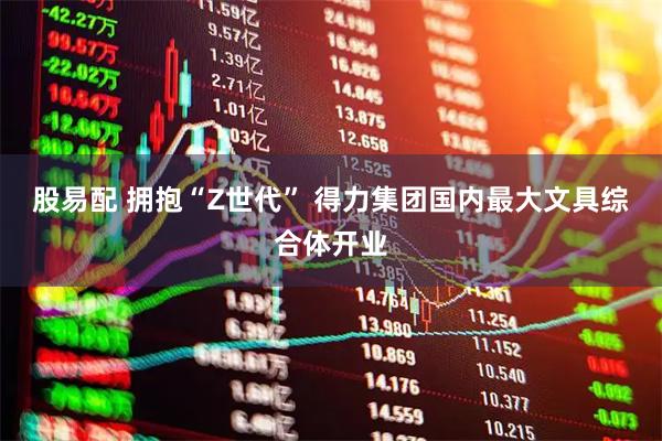 股易配 拥抱“Z世代” 得力集团国内最大文具综合体开业