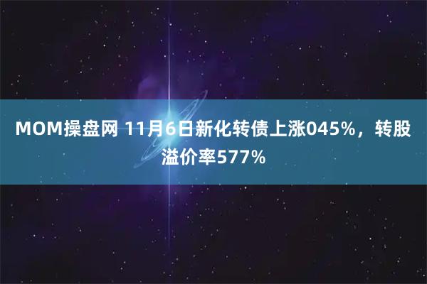 MOM操盘网 11月6日新化转债上涨045%，转股溢价率577%