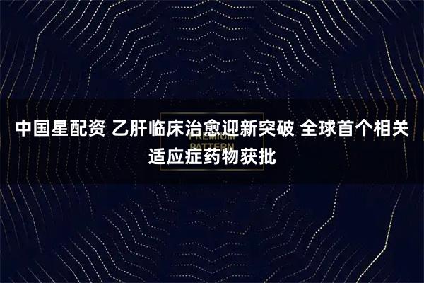中国星配资 乙肝临床治愈迎新突破 全球首个相关适应症药物获批