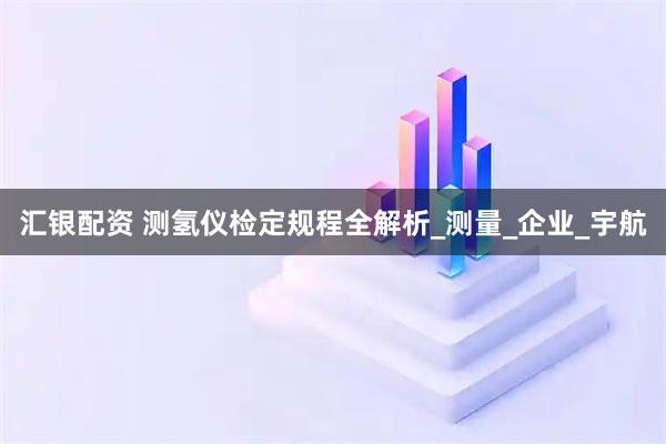 汇银配资 测氢仪检定规程全解析_测量_企业_宇航