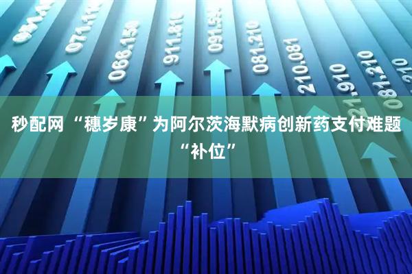 秒配网 “穗岁康”为阿尔茨海默病创新药支付难题“补位”