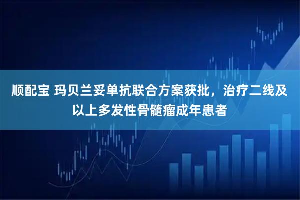 顺配宝 玛贝兰妥单抗联合方案获批，治疗二线及以上多发性骨髓瘤成年患者